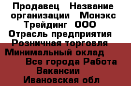 Продавец › Название организации ­ Монэкс Трейдинг, ООО › Отрасль предприятия ­ Розничная торговля › Минимальный оклад ­ 11 000 - Все города Работа » Вакансии   . Ивановская обл.